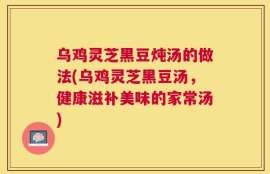 乌鸡灵芝黑豆炖汤的做法(乌鸡灵芝黑豆汤，健康滋补美味的家常汤)