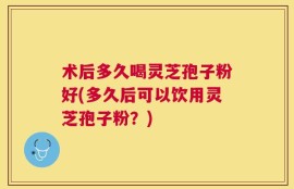 术后多久喝灵芝孢子粉好(多久后可以饮用灵芝孢子粉？)