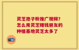 灵芝孢子粉推广视频？怎么用灵芝赚钱朋友的种植基地灵芝太多了