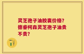 灵芝孢子油胶囊价格？德睿柯森灵芝孢子油贵不贵？