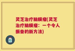 灵芝治疗脑膜瘤(灵芝治疗脑膜瘤：一个令人振奋的新方法)