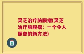 灵芝治疗脑膜瘤(灵芝治疗脑膜瘤：一个令人振奋的新方法)