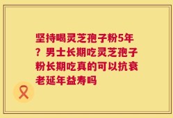 坚持喝灵芝孢子粉5年？男士长期吃灵芝孢子粉长期吃真的可以抗衰老延年益寿吗