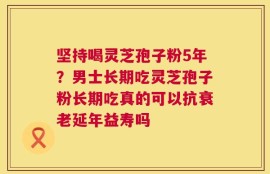 坚持喝灵芝孢子粉5年？男士长期吃灵芝孢子粉长期吃真的可以抗衰老延年益寿吗