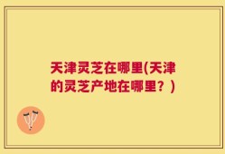 天津灵芝在哪里(天津的灵芝产地在哪里？)