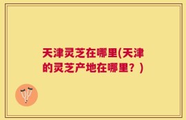 天津灵芝在哪里(天津的灵芝产地在哪里？)