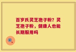 百岁氏灵芝孢子粉？灵芝孢子粉，健康人也能长期服用吗