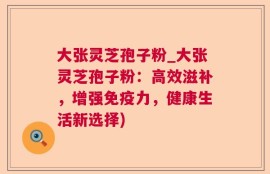 大张灵芝孢子粉_大张灵芝孢子粉：高效滋补，增强免疫力，健康生活新选择)