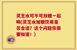 灵芝水可不可放糖一起喝(灵芝水加糖饮用是否合适？这个问题你需要知道！)