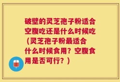破壁的灵芝孢子粉适合空腹吃还是什么时候吃 (灵芝孢子粉最适合什么时候食用？空腹食用是否可行？)