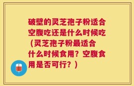 破壁的灵芝孢子粉适合空腹吃还是什么时候吃 (灵芝孢子粉最适合什么时候食用？空腹食用是否可行？)