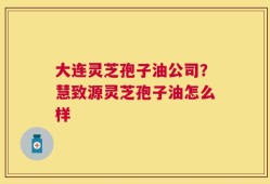 大连灵芝孢子油公司？慧致源灵芝孢子油怎么样