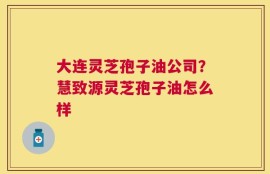 大连灵芝孢子油公司？慧致源灵芝孢子油怎么样