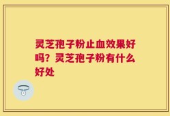灵芝孢子粉止血效果好吗？灵芝孢子粉有什么好处