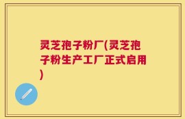 灵芝孢子粉厂(灵芝孢子粉生产工厂正式启用)