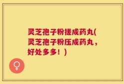 灵芝孢子粉搓成药丸(灵芝孢子粉压成药丸，好处多多！)
