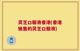 灵芝口服液香港(香港销售的灵芝口服液)