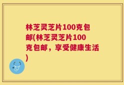 林芝灵芝片100克包邮(林芝灵芝片100克包邮，享受健康生活)