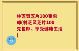 林芝灵芝片100克包邮(林芝灵芝片100克包邮，享受健康生活)