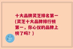 十大品牌灵芝排名第一(灵芝十大品牌排行榜第一，你心仪的品牌上榜了吗？)