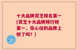 十大品牌灵芝排名第一(灵芝十大品牌排行榜第一，你心仪的品牌上榜了吗？)