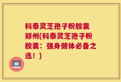 科泰灵芝孢子粉胶囊 郑州(科泰灵芝孢子粉胶囊：强身健体必备之选！)
