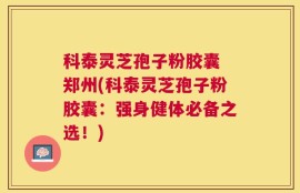 科泰灵芝孢子粉胶囊 郑州(科泰灵芝孢子粉胶囊：强身健体必备之选！)