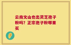 云南文山也出灵芝孢子粉吗？正宗孢子粉哪里买