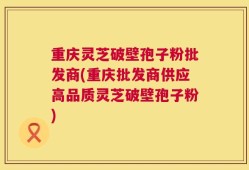 重庆灵芝破壁孢子粉批发商(重庆批发商供应高品质灵芝破壁孢子粉)