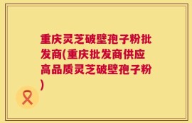 重庆灵芝破壁孢子粉批发商(重庆批发商供应高品质灵芝破壁孢子粉)