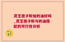 灵芝孢子粉加奶油好吗_灵芝孢子粉与奶油搭配的可行性分析