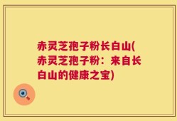 赤灵芝孢子粉长白山(赤灵芝孢子粉：来自长白山的健康之宝)