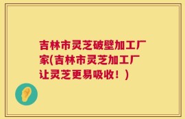 吉林市灵芝破壁加工厂家(吉林市灵芝加工厂让灵芝更易吸收！)