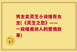 男主卖灵芝小说推荐女主(《灵芝之恋》——一段唯美动人的爱情故事)