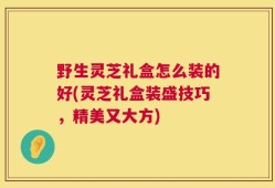 野生灵芝礼盒怎么装的好(灵芝礼盒装盛技巧，精美又大方)