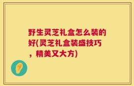 野生灵芝礼盒怎么装的好(灵芝礼盒装盛技巧，精美又大方)
