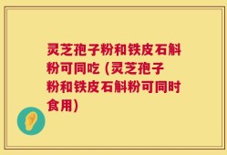 灵芝孢子粉和铁皮石斛粉可同吃 (灵芝孢子粉和铁皮石斛粉可同时食用)
