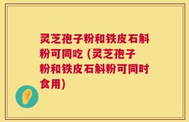 灵芝孢子粉和铁皮石斛粉可同吃 (灵芝孢子粉和铁皮石斛粉可同时食用)