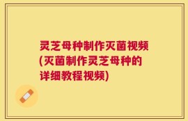 灵芝母种制作灭菌视频(灭菌制作灵芝母种的详细教程视频)