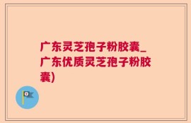 广东灵芝孢子粉胶囊_广东优质灵芝孢子粉胶囊)