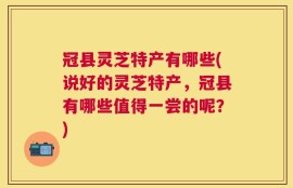 冠县灵芝特产有哪些(说好的灵芝特产，冠县有哪些值得一尝的呢？)