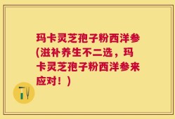 玛卡灵芝孢子粉西洋参(滋补养生不二选，玛卡灵芝孢子粉西洋参来应对！)