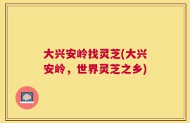 大兴安岭找灵芝(大兴安岭，世界灵芝之乡)