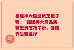 福建神六破壁灵芝孢子粉_“福建神六高品质破壁灵芝孢子粉，健康养生新选择”