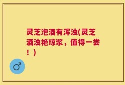 灵芝泡酒有浑浊(灵芝酒浊艳琼浆，值得一尝！)