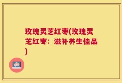 玫瑰灵芝红枣(玫瑰灵芝红枣：滋补养生佳品)
