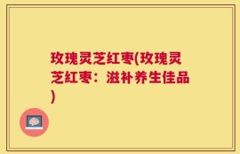 玫瑰灵芝红枣(玫瑰灵芝红枣：滋补养生佳品)