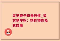 灵芝孢子粉是热性_灵芝孢子粉：热性特性及其应用