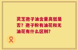 灵芝孢子油含量高低是否？孢子粉有油花和无油花有什么区别？