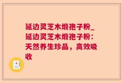 延边灵芝木煅孢子粉_延边灵芝木煅孢子粉：天然养生珍品，高效吸收